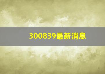 300839最新消息