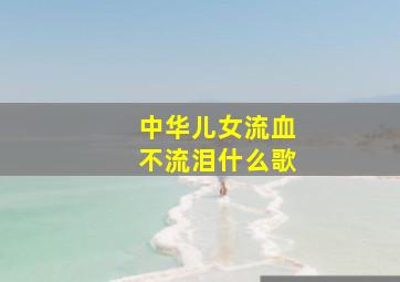 中华儿女流血不流泪什么歌