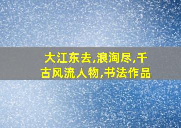 大江东去,浪淘尽,千古风流人物,书法作品