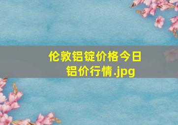 伦敦铝锭价格今日铝价行情