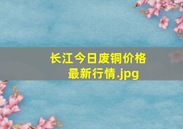 长江今日废铜价格最新行情