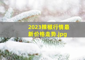 2023辣椒行情最新价格走势